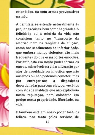 15
estendidos, ou com armas provocativas
na mão.
A gentileza se estende naturalmente às
pequenas coisas, bem como às grandes. A
felicidade ou a miséria da vida não
consistem tanto no "transporte da
alegria", nem na "angústia da aflição",
como nos sentimentos de inferioridade,
que embora menos violentos, são mais
frequentes do que essas fortes emoções.
Portanto está em nosso poder tornar os
outros, miseráveis na vida; talvez não por
atos de crueldade ou injustiça que não
ousamos ou não podemos cometer, mas
por entregar-nos a disposições
desordenadas para com eles, por vexá-los
com atos de maldade que não explodirão
nossa reputação, nem colocarão em
perigo nossa propriedade, liberdade, ou
vida.
E também está em nosso poder fazê-los
felizes, não tanto pelos serviços de
 