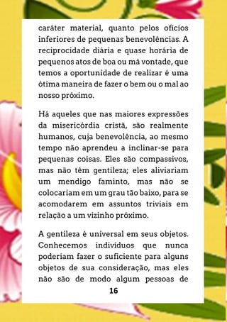 16
caráter material, quanto pelos ofícios
inferiores de pequenas benevolências. A
reciprocidade diária e quase horária de
pequenos atos de boa ou má vontade, que
temos a oportunidade de realizar é uma
ótima maneira de fazer o bem ou o mal ao
nosso próximo.
Há aqueles que nas maiores expressões
da misericórdia cristã, são realmente
humanos, cuja benevolência, ao mesmo
tempo não aprendeu a inclinar-se para
pequenas coisas. Eles são compassivos,
mas não têm gentileza; eles aliviariam
um mendigo faminto, mas não se
colocariam em um grau tão baixo, para se
acomodarem em assuntos triviais em
relação a um vizinho próximo.
A gentileza é universal em seus objetos.
Conhecemos indivíduos que nunca
poderiam fazer o suficiente para alguns
objetos de sua consideração, mas eles
não são de modo algum pessoas de
 