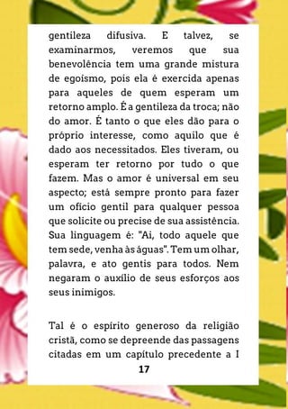 17
gentileza difusiva. E talvez, se
examinarmos, veremos que sua
benevolência tem uma grande mistura
de egoísmo, pois ela é exercida apenas
para aqueles de quem esperam um
retorno amplo. É a gentileza da troca; não
do amor. É tanto o que eles dão para o
próprio interesse, como aquilo que é
dado aos necessitados. Eles tiveram, ou
esperam ter retorno por tudo o que
fazem. Mas o amor é universal em seu
aspecto; está sempre pronto para fazer
um ofício gentil para qualquer pessoa
que solicite ou precise de sua assistência.
Sua linguagem é: "Ai, todo aquele que
tem sede, venha às águas". Tem um olhar,
palavra, e ato gentis para todos. Nem
negaram o auxílio de seus esforços aos
seus inimigos.
Tal é o espírito generoso da religião
cristã, como se depreende das passagens
citadas em um capítulo precedente a I
 