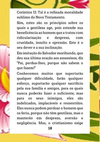 18
Coríntios 13. Tal é a refinada moralidade
sublime do Novo Testamento.
Sim, estes são os princípios sobre os
quais a gentileza age, pois estende sua
beneficência ao homem que a tratou com
ridicularização e desprezo, com
crueldade, insulto e opressão. Este é o
seu dever e a sua inclinação.
Em imitação do Salvador moribundo, que
deu sua última oração aos assassinos, diz
"Pai, perdoa-lhes, porque não sabem o
que fazem!"
Conhecemos muitos que suportarão
qualquer dificuldade, farão qualquer
esforço, suportarão qualquer sacrifício
pela sua família e amigos, para os quais
nunca poderão fazer o suficiente; mas
para os seus inimigos, eles são
indelicados, implacáveis e ressentidos.
Eles nunca podem perdoar o homem que
os feriu, porque não têm gentileza, mas o
manterão em desprezo, aversão e
negligência. Mas, o cristianismo exige
 