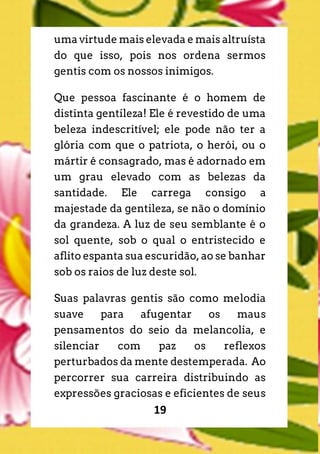 19
uma virtude mais elevada e mais altruísta
do que isso, pois nos ordena sermos
gentis com os nossos inimigos.
Que pessoa fascinante é o homem de
distinta gentileza! Ele é revestido de uma
beleza indescritível; ele pode não ter a
glória com que o patriota, o herói, ou o
mártir é consagrado, mas é adornado em
um grau elevado com as belezas da
santidade. Ele carrega consigo a
majestade da gentileza, se não o domínio
da grandeza. A luz de seu semblante é o
sol quente, sob o qual o entristecido e
aflito espanta sua escuridão, ao se banhar
sob os raios de luz deste sol.
Suas palavras gentis são como melodia
suave para afugentar os maus
pensamentos do seio da melancolia, e
silenciar com paz os reflexos
perturbados da mente destemperada. Ao
percorrer sua carreira distribuindo as
expressões graciosas e eficientes de seus
 