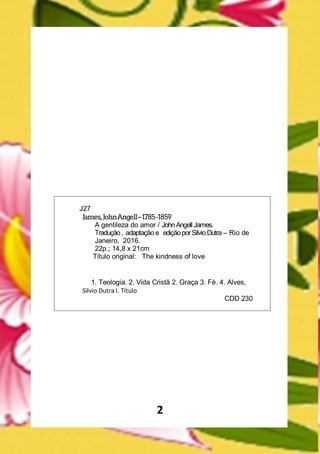 2
J27
James,JohnAngell–1785-1859
A gentileza do amor / JohnAngellJames.
Tradução, adaptação e ediçãoporSilvio Dutra – Rio de
Janeiro, 2016.
22p.; 14,8 x 21cm
Título original: The kindness of love
1. Teologia. 2. Vida Cristã 2. Graça 3. Fé. 4. Alves,
Silvio Dutra I. Título
CDD 230
 