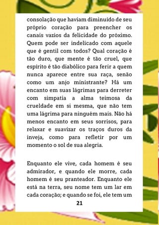 21
consolação que haviam diminuído de seu
próprio coração para preencher os
canais vazios da felicidade do próximo.
Quem pode ser indelicado com aquele
que é gentil com todos? Qual coração é
tão duro, que mente é tão cruel, que
espírito é tão diabólico para ferir a quem
nunca aparece entre sua raça, senão
como um anjo ministrante? Há um
encanto em suas lágrimas para derreter
com simpatia a alma teimosa da
crueldade em si mesma, que não tem
uma lágrima para ninguém mais. Não há
menos encanto em seus sorrisos, para
relaxar e suavizar os traços duros da
inveja, como para refletir por um
momento o sol de sua alegria.
Enquanto ele vive, cada homem é seu
admirador, e quando ele morre, cada
homem é seu pranteador. Enquanto ele
está na terra, seu nome tem um lar em
cada coração; e quando se foi, ele tem um
 