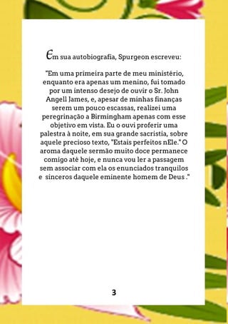 3
Em sua autobiografia, Spurgeon escreveu:
"Em uma primeira parte de meu ministério,
enquanto era apenas um menino, fui tomado
por um intenso desejo de ouvir o Sr. John
Angell James, e, apesar de minhas finanças
serem um pouco escassas, realizei uma
peregrinação a Birmingham apenas com esse
objetivo em vista. Eu o ouvi proferir uma
palestra à noite, em sua grande sacristia, sobre
aquele precioso texto, "Estais perfeitos nEle." O
aroma daquele sermão muito doce permanece
comigo até hoje, e nunca vou ler a passagem
sem associar com ela os enunciados tranquilos
e sinceros daquele eminente homem de Deus ."
 