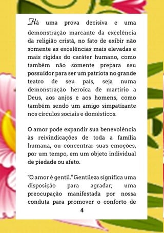 4
Há uma prova decisiva e uma
demonstração marcante da excelência
da religião cristã, no fato de exibir não
somente as excelências mais elevadas e
mais rígidas do caráter humano, como
também não somente prepara seu
possuidor para ser um patriota no grande
teatro de seu país, seja numa
demonstração heroica de martírio a
Deus, aos anjos e aos homens, como
também sendo um amigo simpatizante
nos círculos sociais e domésticos.
O amor pode expandir sua benevolência
às reivindicações de toda a família
humana, ou concentrar suas emoções,
por um tempo, em um objeto individual
de piedade ou afeto.
"O amor é gentil." Gentileza significa uma
disposição para agradar; uma
preocupação manifestada por nossa
conduta para promover o conforto de
 
