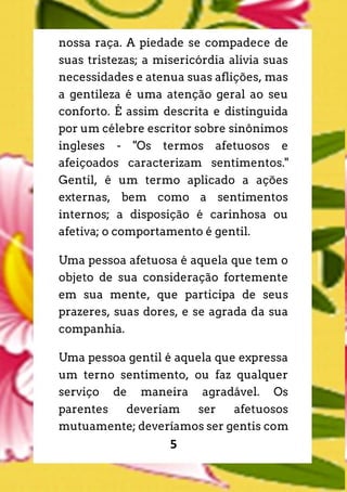 5
nossa raça. A piedade se compadece de
suas tristezas; a misericórdia alivia suas
necessidades e atenua suas aflições, mas
a gentileza é uma atenção geral ao seu
conforto. É assim descrita e distinguida
por um célebre escritor sobre sinônimos
ingleses - "Os termos afetuosos e
afeiçoados caracterizam sentimentos."
Gentil, é um termo aplicado a ações
externas, bem como a sentimentos
internos; a disposição é carinhosa ou
afetiva; o comportamento é gentil.
Uma pessoa afetuosa é aquela que tem o
objeto de sua consideração fortemente
em sua mente, que participa de seus
prazeres, suas dores, e se agrada da sua
companhia.
Uma pessoa gentil é aquela que expressa
um terno sentimento, ou faz qualquer
serviço de maneira agradável. Os
parentes deveriam ser afetuosos
mutuamente; deveríamos ser gentis com
 