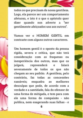 6
todos os que precisam de nossa gentileza.
Logo, ela parece ser um comportamento
afetuoso, e isto é o que o apóstolo quer
dizer quando nos adverte a "ser
gentilmente afeiçoados uns aos outros".
Vamos ver o HOMEM GENTIL em
contraste com alguns outros caracteres.
Um homem gentil é o oposto da pessoa
rígida, severa e crítica, que não terá
consideração com as fraquezas ou
inexperiência dos outros, mas que os
julgará, repreenderá e falará
severamente de todos os que não
chegam ao seu padrão. A gentileza, pelo
contrário, faz todas as concessões
razoáveis; enquadra as melhores
desculpas que pode, de acordo com a
verdade e a santidade, fala do ofensor de
uma forma de mitigada, e tem para com
ele uma forma de compaixão - não
publica, nem exagerando suas falhas - e
 