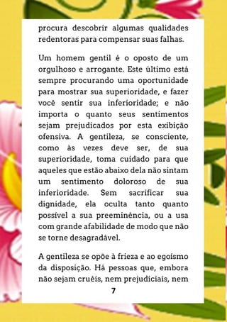 7
procura descobrir algumas qualidades
redentoras para compensar suas falhas.
Um homem gentil é o oposto de um
orgulhoso e arrogante. Este último está
sempre procurando uma oportunidade
para mostrar sua superioridade, e fazer
você sentir sua inferioridade; e não
importa o quanto seus sentimentos
sejam prejudicados por esta exibição
ofensiva. A gentileza, se consciente,
como às vezes deve ser, de sua
superioridade, toma cuidado para que
aqueles que estão abaixo dela não sintam
um sentimento doloroso de sua
inferioridade. Sem sacrificar sua
dignidade, ela oculta tanto quanto
possível a sua preeminência, ou a usa
com grande afabilidade de modo que não
se torne desagradável.
A gentileza se opõe à frieza e ao egoísmo
da disposição. Há pessoas que, embora
não sejam cruéis, nem prejudiciais, nem
 