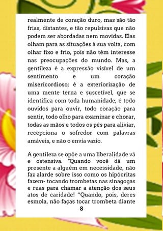 8
realmente de coração duro, mas são tão
frias, distantes, e tão repulsivas que não
podem ser abordadas nem movidas. Elas
olham para as situações à sua volta, com
olhar fixo e frio, pois não têm interesse
nas preocupações do mundo. Mas, a
gentileza é a expressão visível de um
sentimento e um coração
misericordioso; é a exteriorização de
uma mente terna e suscetível, que se
identifica com toda humanidade; é todo
ouvidos para ouvir, todo coração para
sentir, todo olho para examinar e chorar,
todas as mãos e todos os pés para aliviar,
recepciona o sofredor com palavras
amáveis, e não o envia vazio.
A gentileza se opõe a uma liberalidade vã
e ostensiva. "Quando você dá um
presente a alguém em necessidade, não
faz alarde sobre isso como os hipócritas
fazem- tocando trombetas nas sinagogas
e ruas para chamar a atenção dos seus
atos de caridade! “Quando, pois, deres
esmola, não faças tocar trombeta diante
 