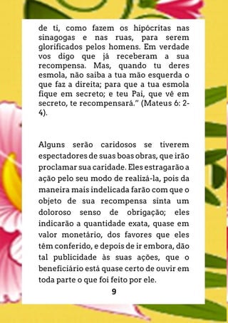 9
de ti, como fazem os hipócritas nas
sinagogas e nas ruas, para serem
glorificados pelos homens. Em verdade
vos digo que já receberam a sua
recompensa. Mas, quando tu deres
esmola, não saiba a tua mão esquerda o
que faz a direita; para que a tua esmola
fique em secreto; e teu Pai, que vê em
secreto, te recompensará.” (Mateus 6: 2-
4).
Alguns serão caridosos se tiverem
espectadores de suas boas obras, que irão
proclamar sua caridade. Eles estragarão a
ação pelo seu modo de realizá-la, pois da
maneira mais indelicada farão com que o
objeto de sua recompensa sinta um
doloroso senso de obrigação; eles
indicarão a quantidade exata, quase em
valor monetário, dos favores que eles
têm conferido, e depois de ir embora, dão
tal publicidade às suas ações, que o
beneficiário está quase certo de ouvir em
toda parte o que foi feito por ele.
 