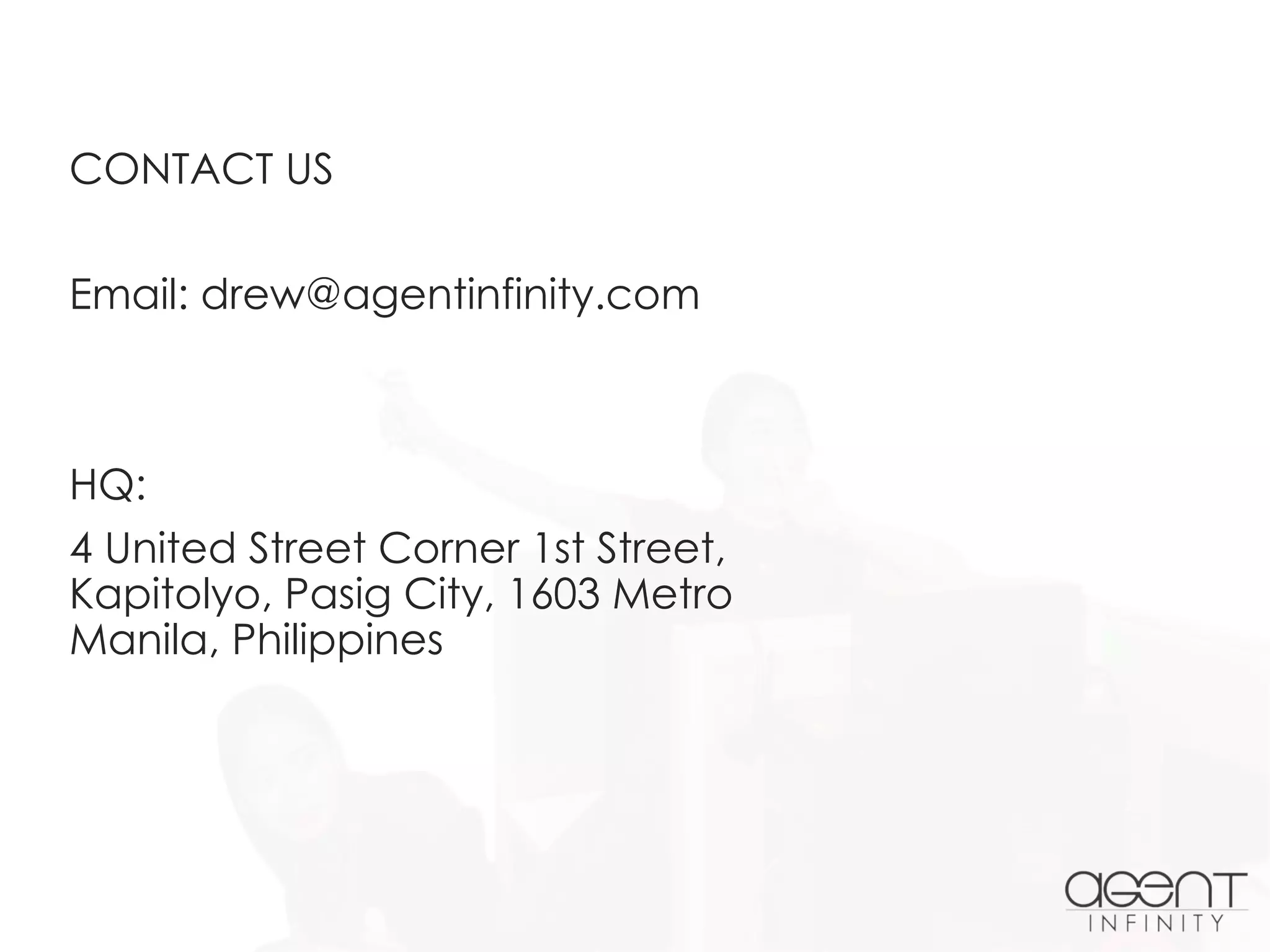 CONTACT US
Email: drew@agentinfinity.com
HQ:
4 United Street Corner 1st Street,
Kapitolyo, Pasig City, 1603 Metro
Manila, Philippines
 