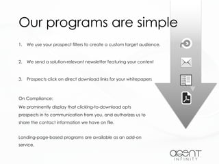 Our programs are simple
1. We use your prospect filters to create a custom target audience.
2. We send a solution-relevant newsletter featuring your content
3. Prospects click on direct download links for your whitepapers
On Compliance:
We prominently display that clicking-to-download opts
prospects in to communication from you, and authorizes us to
share the contact information we have on file.
Landing-page-based programs are available as an add-on
service.
 
