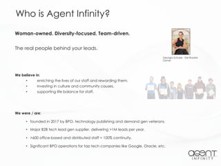 Woman-owned. Diversity-focused. Team-driven.
The real people behind your leads.
Who is Agent Infinity?
We were / are:
• founded in 2017 by BPO, technology publishing and demand gen veterans.
• Major B2B tech lead gen supplier, delivering >1M leads per year.
• >600 office-based and distributed staff = 100% continuity.
• Significant BPO operations for top tech companies like Google, Oracle, etc.
Georgia Schulze - Del Rosario
Owner
We believe in:
• enriching the lives of our staff and rewarding them.
• investing in culture and community causes.
• supporting life balance for staff.
 