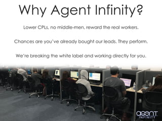 Lower CPLs, no middle-men, reward the real workers.
Chances are you’ve already bought our leads. They perform.
We’re breaking the white label and working directly for you.
Why Agent Infinity?
 