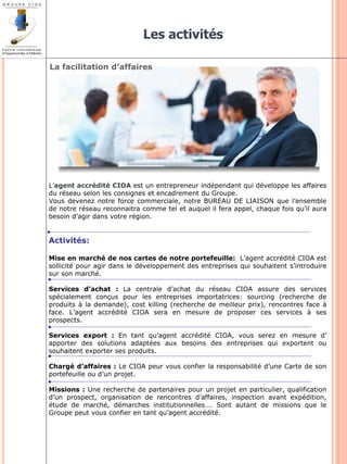 Les activités 
L’agent accrédité CIOA est un entrepreneur indépendant qui développe les affaires 
du réseau selon les consignes et encadrement du Groupe. 
Vous devenez notre force commerciale, notre BUREAU DE LIAISON que l’ensemble 
de notre réseau reconnaitra comme tel et auquel il fera appel, chaque fois qu’il aura 
besoin d’agir dans votre région. 
Activités: 
Mise en marché de nos cartes de notre portefeuille: L’agent accrédité CIOA est 
sollicité pour agir dans le développement des entreprises qui souhaitent s’introduire 
sur son marché. 
Services d’achat : La centrale d’achat du réseau CIOA assure des services 
spécialement conçus pour les entreprises importatrices: sourcing (recherche de 
produits à la demande), cost killing (recherche de meilleur prix), rencontres face à 
face. L’agent accrédité CIOA sera en mesure de proposer ces services à ses 
prospects. 
Services export : En tant qu’agent accrédité CIOA, vous serez en mesure d’ 
apporter des solutions adaptées aux besoins des entreprises qui exportent ou 
souhaitent exporter ses produits. 
Chargé d’affaires : Le CIOA peur vous confier la responsabilité d’une Carte de son 
portefeuille ou d’un projet. 
Missions : Une recherche de partenaires pour un projet en particulier, qualification 
d’un prospect, organisation de rencontres d’affaires, inspection avant expédition, 
étude de marché, démarches institutionnelles…. Sont autant de missions que le 
Groupe peut vous confier en tant qu’agent accrédité. 
La facilitation d’affaires 
 