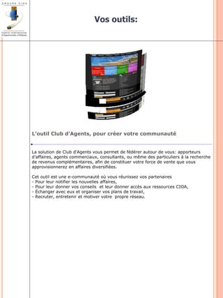 Vos outils: 
L’outil Club d’Agents, pour créer votre communauté 
La solution de Club d‘Agents vous permet de fédérer autour de vous: apporteurs 
d’affaires, agents commerciaux, consultants, ou même des particuliers à la recherche 
de revenus complémentaires, afin de constituer votre force de vente que vous 
approvisionnerez en affaires diversifiées. 
Cet outil est une e-communauté où vous réunissez vos partenaires 
- Pour leur notifier les nouvelles affaires, 
- Pour leur donner vos conseils et leur donner accès aux ressources CIOA, 
- Échanger avec eux et organiser vos plans de travail, 
- Recruter, entretenir et motiver votre propre réseau. 
 
