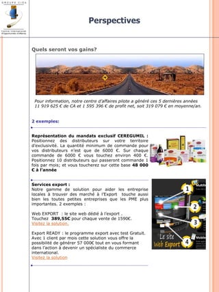 Perspectives 
Quels seront vos gains? 
2 exemples: 
Représentation du mandats exclusif CEREGUMIL : 
Positionnez des distributeurs sur votre territoire 
d’exclusivité. La quantité minimum de commande pour 
vos distributeurs n’est que de 6000 €. Sur chaque 
commande de 6000 € vous touchez environ 400 €. 
Positionnez 10 distributeurs qui passeront commande 1 
fois par mois; et vous toucherez sur cette base 48 000 
€ à l’année 
Services export : 
Notre gamme de solution pour aider les entreprise 
locales à trouver des marché à l’Export touche aussi 
bien les toutes petites entreprises que les PME plus 
importantes. 2 exemples : 
Web EXPORT : le site web dédié à l’export . 
Touchez 389,55€ pour chaque vente de 1590€. 
Visitez la solution. 
Export READY : le programme export avec test Gratuit. 
Avec 1 client par mois cette solution vous offre la 
possibilité de générer 57 000€ tout en vous formant 
dans l’action à devenir un spécialiste du commerce 
international. 
Visitez la solution 
Pour information, notre centre d’affaires pilote a généré ces 5 dernières années 
11 919 625 € de CA et 1 595 396 € de profit net, soit 319 079 € en moyenne/an. 
 
