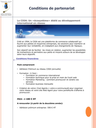 Le CIOA: Un «écosystème» dédié au développement 
international en réseau 
Créé en 1994, le CIOA est une plateforme de commerce collaboratif qui 
fournit aux petites et moyennes entreprises, les solutions pour maintenir et 
augmenter leur rentabilité, en s'adaptant aux changements de l'époque; 
Son objectif est de faciliter les mises en relation, augmenter les possibilités 
de transactions et permettre aux petits et moyens acteurs de se développer 
selon leurs objectifs. 
Conditions de partenariat 
Conditions financières 
Pack comprenant 
• Adhésion Prémium au réseau CIOA (annuelle) 
• Formation (1 fois) : 
• Formation en commerce international 
• Formation technique pour la prise en main de l’outil web 
• Formation Marketing : comment promouvoir et vendre vos 
services 
• Formation business mensuelle 
• Création de votre« Club Agents » votre e-communauté pour organiser 
votre réseau et votre site Web Agent pour votre portefeuille d’affaires à 
promouvoir. 
PRIX : 2 180 € HT 
A renouveler (à partir de la deuxième année): 
- Adhésion prémium entreprise: 590 € HT 
 
