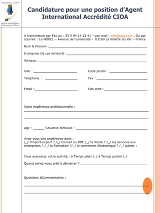Candidature pour une position d’Agent 
International Accrédité CIOA 
A transmettre par Fax au : 33 4 94 14 12 41 – par mail : info@cioa.com , Ou par 
courrier : Le NOBEL – Avenue de l’université - 83160 La Valette du Var – France 
Nom & Prénom :____________________________________________________ 
Entreprise (le cas échéant) :__________________________________________ 
Adresse : _________________________________________________________ 
Ville : _______________________ Code postal : ____________________ 
Téléphone : _________________ Fax : ___________________________ 
Email :_______________________ Site Web :_______________________ 
Votre expérience professionnelle : 
__________________________________________________________________ 
__________________________________________________________________ 
Age : ______ Situation familiale : ______________________________________ 
Avez-vous une expérience dans : 
/_/ l’import-export ? /_/ Conseil au PME /_/ la Vente ? /_/ les services aux 
entreprises ? /_/ la Formation ?/_/ le commerce électronique ? /_/ autres : 
Vous exercerez votre activité : à Temps plein /_/ à Temps partiel /_/ 
Quand seriez-vous prêt à démarrer ?____________________________________ 
Questions &Commentaires : 
__________________________________________________________________ 
__________________________________________________________________ 
 