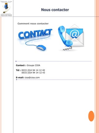 Comment nous contacter 
Contact : Groupe CIOA 
Tél : 0033 (0)4 94 14 12 40 
0033 (0)4 94 14 12 43 
E-mail: cioa@cioa.com 
Nous contacter 
