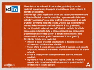 LinkedIn è un servizio web di rete sociale, gratuito (con servizi
opzionali a pagamento), impiegato principalmente per lo sviluppo di
contatti professionali.
Consente agli utenti registrati di creare una lista di persone conosciute
e ritenute afﬁdabili in ambito lavorativo. Le persone nella lista sono
deﬁnite "connessioni": esse sono in effetti le connessioni di un nodo
(l'utente) all'interno della rete sociale. L'utente può incrementare il
numero delle sue connessioni invitando chi di suo gradimento.
La rete di contatti a disposizione dell'utente è costituita da tutte le
connessioni dell'utente, tutte le connessioni delle sue connessioni
("connessioni di secondo grado") e da tutte le connessioni delle
connessioni di secondo grado ("connessioni di terzo grado").
Gli obiettivi del sito sono molteplici:
	 •	 ottenere di essere presentati a qualcuno che si desidera conoscere
attraverso un contatto mutuo e afﬁdabile.
	 •	 trovare offerte di lavoro, persone, opportunità di business con il supporto
di qualcuno presente all'interno della propria lista di contatti o del proprio
network.
	 •	 i datori di lavoro possono pubblicare offerte e ricercare potenziali
candidati.
	 •	 le persone in cerca di lavoro possono leggere i proﬁli dei reclutatori e
scoprire se tra i propri contatti si trovi qualcuno in grado di metterli
direttamente in contatto con loro.
 