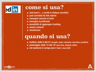 ๏ testi brevi (…e scritti in italiano corretto!)
๏ post corredati da link esterni
๏ immagini coerenti al testo
๏ immagini accattivanti
๏ possibilità di aggiungere hashtag
๏ essere costanti
๏ tematizzare
come si usa?
quando si usa?
๏ mattino: dalle 6 alle 8 | risveglio, water, colazione, macchina, preufﬁcio
๏ pomeriggio: dalle 14 alle 18 | part-time, studenti, ufﬁcio
๏ nel weekend si naviga poco | talkin’ about B2B
 