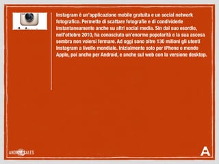 Instagram è un’applicazione mobile gratuita e un social network
fotograﬁco. Permette di scattare fotograﬁe e di condividerle
instantaneamente anche su altri social media. Sin dal suo esordio,
nell’ottobre 2010, ha conosciuto un’enorme popolarità e la sua ascesa
sembra non volersi fermare. Ad oggi sono oltre 130 milioni gli utenti
Instagram a livello mondiale. Inizialmente solo per iPhone e mondo
Apple, poi anche per Android, e anche sul web con la versione desktop.
 
