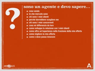 ๏ cosa vendo
๏ in che mercato sono
๏ chi sono i miei clienti
๏ perché dovrebbero scegliere me
๏ chi sono i miei concorrenti
๏ cosa mi differenzia da loro
๏ come sviluppo la relazione con i miei clienti
๏ come offro un’esperienza nella fruizione della mia offerta
๏ come miglioro la mia offerta
๏ come e dove posso innovare
sono un agente e devo sapere…
?
 