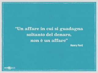 Henry Ford
“Un affare in cui si guadagna
soltanto del denaro, 
non è un affare”
 