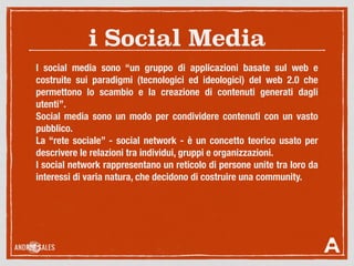 i Social Media
I social media sono “un gruppo di applicazioni basate sul web e
costruite sui paradigmi (tecnologici ed ideologici) del web 2.0 che
permettono lo scambio e la creazione di contenuti generati dagli
utenti”.
Social media sono un modo per condividere contenuti con un vasto
pubblico.
La “rete sociale” - social network - è un concetto teorico usato per
descrivere le relazioni tra individui, gruppi e organizzazioni.
I social network rappresentano un reticolo di persone unite tra loro da
interessi di varia natura, che decidono di costruire una community.
 