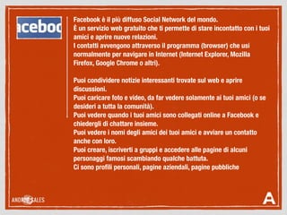 Facebook è il più diffuso Social Network del mondo.
È un servizio web gratuito che ti permette di stare incontatto con i tuoi
amici e aprire nuove relazioni.
I contatti avvengono attraverso il programma (browser) che usi
normalmente per navigare in Internet (Internet Explorer, Mozilla
Firefox, Google Chrome o altri).
Puoi condividere notizie interessanti trovate sul web e aprire
discussioni.
Puoi caricare foto e video, da far vedere solamente ai tuoi amici (o se
desideri a tutta la comunità).
Puoi vedere quando i tuoi amici sono collegati online a Facebook e
chiedergli di chattare insieme.
Puoi vedere i nomi degli amici dei tuoi amici e avviare un contatto
anche con loro.
Puoi creare, iscriverti a gruppi e accedere alle pagine di alcuni
personaggi famosi scambiando qualche battuta.
Ci sono proﬁli personali, pagine aziendali, pagine pubbliche
 