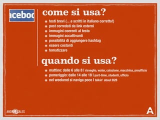๏ testi brevi (…e scritti in italiano corretto!)
๏ post corredati da link esterni
๏ immagini coerenti al testo
๏ immagini accattivanti
๏ possibilità di aggiungere hashtag
๏ essere costanti
๏ tematizzare
come si usa?
quando si usa?
๏ mattino: dalle 6 alle 8 | risveglio, water, colazione, macchina, preufﬁcio
๏ pomeriggio: dalle 14 alle 18 | part-time, studenti, ufﬁcio
๏ nel weekend si naviga poco | talkin’ about B2B
 