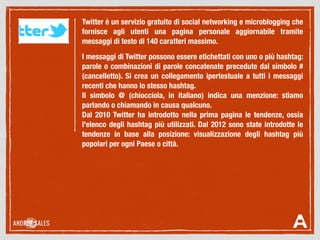 Twitter è un servizio gratuito di social networking e microblogging che
fornisce agli utenti una pagina personale aggiornabile tramite
messaggi di testo di 140 caratteri massimo.
I messaggi di Twitter possono essere etichettati con uno o più hashtag:
parole o combinazioni di parole concatenate precedute dal simbolo #
(cancelletto). Si crea un collegamento ipertestuale a tutti i messaggi
recenti che hanno lo stesso hashtag.
Il simbolo @ (chiocciola, in italiano) indica una menzione: stiamo
parlando o chiamando in causa qualcuno.
Dal 2010 Twitter ha introdotto nella prima pagina le tendenze, ossia
l'elenco degli hashtag più utilizzati. Dal 2012 sono state introdotte le
tendenze in base alla posizione: visualizzazione degli hashtag più
popolari per ogni Paese o città.
 