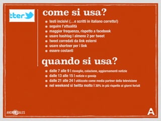 ๏ dalle 7 alle 9 | risveglio, colazione, aggiornamenti notizie
๏ dalle 13 alle 15 | notizie e gossip
๏ dalle 21 alle 24 | utilizzato come media partner della televisione
๏ nel weekend si twitta molto | 30% in più rispetto ai giorni feriali
๏ testi incisivi (…e scritti in italiano corretto!)
๏ seguire l’attualità
๏ maggior frequenza, rispetto a facebook
๏ usare hashtag | almeno 2 per tweet
๏ tweet corredati da link esterni
๏ usare shortner per i link
๏ essere costanti
come si usa?
quando si usa?
 