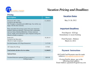 Vacation Pricing and Deadlines
Pricing
Description                                                       Rates
                                                                                       Vacation Dates
Oceanview (6C) Cabin                                             $ 1,458.30             May 21-26, 2012
Located on the Main deck
The Triumph is a beautiful and LARGE ship. You will be very
happy with this deck selection.

Relax and admire the passing scenery from your stateroom's                        Important Deadlines
porthole. Stateroom amenities: Television; Soft, comfortable,
and cozy linens; Hairdryer/Bathrobes; 24-hour stateroom
service; Ample closet and drawer space; Separate seating area.
                                                                                    First Deposit - $225 pp
(Based on double occupancy)                                                       Immediately to secure booking
Inside (4C)                                                      $1,263.15
Located on the Main deck                                                            Final Payment – Balance
(Based on single occupancy)                                                              March 22, 2012
Pre-Paid Gratuities $57.50 pp (Oceanview)                         $ 172.50

AIT Admin Fee $25 pp                                              $ 75.00

Total includes all above for two cabins.                         $ 2,968.95          Payment Instructions
Optional Items
                                                                               All Credit Card Payments must be made
                                                                                online at www.agentivorytravel.com
Vacation Protection (optional) $79 pp (oceanview)                 $267.00
                              $109 pp (inside)                                   If using PayPal, please pay to the
                                                                                       following email address
                                                                              Email Address: payments@agentivory.com
 