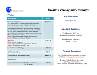 Vacation Pricing and Deadlines
Pricing
                                                                                       Vacation Dates
Description                                                       Rates
                                                                                        June 10-17, 2012
Oceanview (6M) Cabin                                             $ 3,147.56
The Carnival Magic is a beautiful new ship in the Carnival
fleet. You will be very happy with this deck selection.

Relax and admire the passing scenery from your stateroom's
porthole. Stateroom amenities: Television; Soft, comfortable,                     Important Deadlines
and cozy linens; Hairdryer/Bathrobes; 24-hour stateroom
service; Ample closet and drawer space; Separate seating area.                      First Deposit - $275 pp
(Based on double occupancy)                                                       Immediately to secure booking
Bonus: Enjoy complimentary upgrade from 6L to 6M
Bonus: $150 Stateroom Onboard Credit!
                                                                                    Final Payment – Balance
Inside (4C)                                                      $2,552,78
(Based on single occupancy)                                                              March 27, 2012
Bonus: Enjoy complimentary upgrade from 4A to 4C
Bonus: $150 Stateroom Onboard Credit!
Pre-Paid Gratuities $80.50 pp                                     $ 241.50


AIT Admin Fee $25 pp                                              $ 75.00
                                                                                     Payment Instructions

Total includes all above for two cabins.                         $ 6,016.84    All Credit Card Payments must be made
                                                                                online at www.agentivorytravel.com
Optional Items
                                                                                 If using PayPal, please pay to the
Vacation Protection (optional) $149 pp (oceanview)                $487.00
                                                                                       following email address
                              $189 pp (inside)
                                                                              Email Address: payments@agentivory.com
 