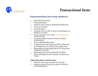 Transactional Items
Transactional Items Your Group will Receive
•   Individual Presentation
•   Promotional Flyer
•   Online E-mails, E-Flyers, Reminder Notifications
•   Invoices: E-mailed
•   Cruise Brochure
•   Customer Service Calls to ensure all information on
    booking is accurate
•   Fast & convenient way to pay: www.paypal.com –
    credit card only
•   Coordinate Flight, Transfer, Charter and Hotel
    Arrangements
•   Process Boarding Documents
•   Complimentary cabin upgrades (7Day sailing only)
•   $150 Onboard Cruise Credit (7Day sailing only)
•   Onboard Bon Voyage High School 35th Anniversary
    Celebration with cake
•   High School Anniversary Matching Tee Shirts
•   Travel Gift Bag from the President of Agent Ivory
    Travel

Other Items that you need to know
•   Please be sure to get a passport for your trip.
•   Parking is about $12 per day to park in Carnival’s
    secured parking lot.
 