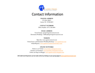 Contact Information
                                       MAILING ADDRESS
                                          P.O. Box 80653
                                       Austin, TX 78708-0653

                                       CONTACT NUMBERS
                                    Office Number: (877) 346-4664

                                        EMAIL ADDRESS
                             Travel Groups: groups@agentivorytravel.com
                      Destination Weddings: DSWeddings@agentivorytravel.com

                                              WEBSITE
                                Main Site: www.agentivorytravel.com
                 Group Travel and Destination Wedding Bookings: www.agentivory.com
                       Bridal Registry: www.agentivory.honeymoonwishes.com/

                                        ONLINE NETWORKS
                          Follow us on Twitter: www.twitter.com/agentivorytrav
                      Friend us on Facebook: www.facebook.com/agentivorytravel
                     Follow our blogs on Blogger: www.agentivorytrav.blogspot.com

All Credit Card Payments can be made online by clicking on your group page at www.agentivorytravel.com
 