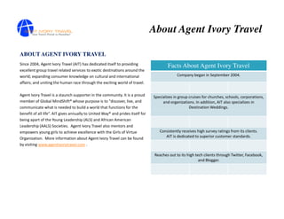 About Agent Ivory Travel

ABOUT AGENT IVORY TRAVEL
Since 2004, Agent Ivory Travel (AIT) has dedicated itself to providing
                                                                                        Facts About Agent Ivory Travel
excellent group travel related services to exotic destinations around the
world; expanding consumer knowledge on cultural and international                             Company began in September 2004.
affairs; and uniting the human race through the exciting world of travel.

Agent Ivory Travel is a staunch supporter in the community. It is a proud       Specializes in group cruises for churches, schools, corporations,
member of Global MindShift® whose purpose is to "discover, live, and                 and organizations. In addition, AIT also specializes in
communicate what is needed to build a world that functions for the                                   Destination Weddings.
benefit of all life”. AIT gives annually to United Way® and prides itself for
being apart of the Young Leadership (ALS) and African American
Leadership (AALS) Societies. Agent Ivory Travel also mentors and
empowers young girls to achieve excellence with the Girls of Virtue                Consistently receives high survey ratings from its clients.
Organization. More information about Agent Ivory Travel can be found                  AIT is dedicated to superior customer standards.
by visiting www.agentivorytravel.com .

                                                                                 Reaches out to its high tech clients through Twitter, Facebook,
                                                                                                           and Blogger.
 