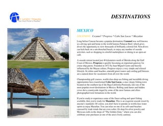 DESTINATIONS

MEXICO
LOCATIONS: Cozumel * Progreso * Cabo San Lucas * Mazatlan

Long before Cancun became a popular destination, Cozumel was well-known
as a diving spot and home to the world famous Palancar Reef, which gives
divers the opportunity to view thousands of brilliantly colored fish. Non-divers
can kick back on a sun-drenched beach, or enjoy any number of seaside
activities, such as shopping in colorful marketplaces or dining in an open-air
café.

A seaside retreat located just 40 kilometers north of Merida along the Gulf
Coast of Mexico, Progreso is quickly becoming an important gateway for
cruise ship guests. Founded in 1872 by Juan Miguel Castro and heavily
influenced by the Mayan culture, Progreso enjoys a very simple and relaxed
lifestyle. Its white-sand beaches, emerald green waters and cooling gulf breezes
are a natural draw for vacationers from all over the world.

Championship golf courses, world-class deep sea fishing and incredible diving
opportunities have transformed Cabo San Lucas, a once sleepy fishing town
located on the southern tip of the Baja California Peninsula, into one of the
most popular resort destinations in Mexico. Rolling sand dunes and hidden
coves dot a countryside ringed by some of the most famous and often-
photographed rock formations in the world.

If you're ready to experience some of the finest sailing and sport fishing
available, then you're ready for Mazatlan. This is an exquisite seaside resort by
anyone's standards. Of course, you don't have to partake in world-class water
sports to enjoy Mazatlan. You can relax on one of its soft-sand beaches
caressed by trade winds that are even softer. Or shop for silver jewelry and
Mexican crafts in the shops of "The Golden Zone," where you can also
celebrate your purchases at one of the area's lively cantinas.
 
