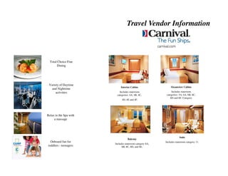 Travel Vendor Information



  Total Choice Fine
       Dining




 Variety of Daytime
                             Interior Cabins                  Oceanview Cabins
   and Nighttime
      activities           Includes stateroom                  Includes stateroom
                         categories: 4A, 4B, 4C,           categories: 5A, 6A, 6B, 6C,
                                                              6D and 6E. Category
                              4D, 4E and 4F.




Relax in the Spa with
     a massage




                                                                      Suite
                                   Balcony
  Onboard fun for                                         Includes stateroom category 11.
                        Includes stateroom category 8A,
toddlers - teenagers          8B, 8C, 8D, and 8E.
 