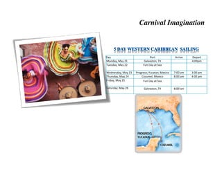 Carnival Imagination



Day                           Port              Arrive    Depart
Monday, May 21           Galveston, TX                    4:00pm
Tuesday, May 22          Fun Day at Sea

Wednesday, May 23   Progreso, Yucatan, Mexico   7:00 am   3:00 pm
Thursday, May 24        Cozumel, Mexico         8:00 am   4:00 pm
Friday, May 25           Fun Day at Sea

Saturday, May 26          Galveston, TX         8:00 am
 