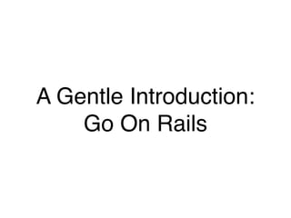 A Gentle Introduction:
Go On Rails
 