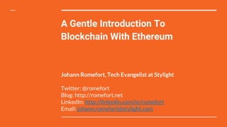 A Gentle Introduction To
Blockchain With Ethereum
Johann Romefort, Tech Evangelist at Stylight
Twitter: @romefort
Blog: http://romefort.net
LinkedIn: http://linkedin.com/in/romefort
Email: johann.romefort@stylight.com
 