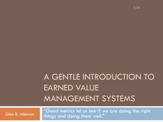 1/31




                  A GENTLE INTRODUCTION TO
                  EARNED VALUE
                  MANAGEMENT SYSTEMS
                  “Good metrics let us see if we are doing the right
Glen B. Alleman   things and doing them well."
 