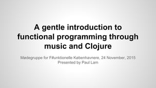 A gentle introduction to
functional programming through
music and Clojure
Mødegruppe for F#unktionelle Københavnere, 24 November, 2015
Presented by Paul Lam
 