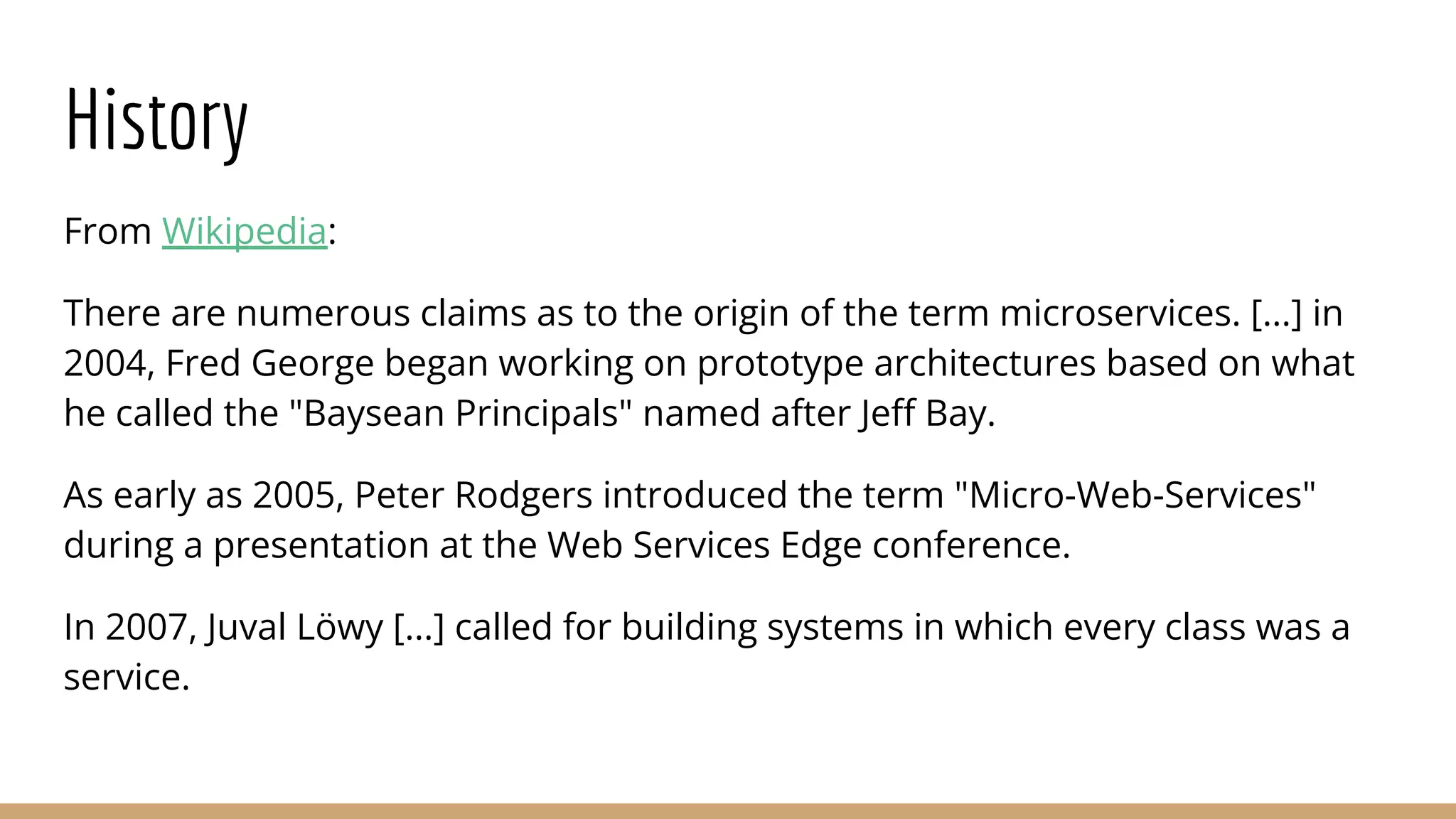 History
From Wikipedia:
There are numerous claims as to the origin of the term microservices. [...] in
2004, Fred George began working on prototype architectures based on what
he called the "Baysean Principals" named after Jeﬀ Bay.
As early as 2005, Peter Rodgers introduced the term "Micro-Web-Services"
during a presentation at the Web Services Edge conference.
In 2007, Juval Löwy [...] called for building systems in which every class was a
service.
 