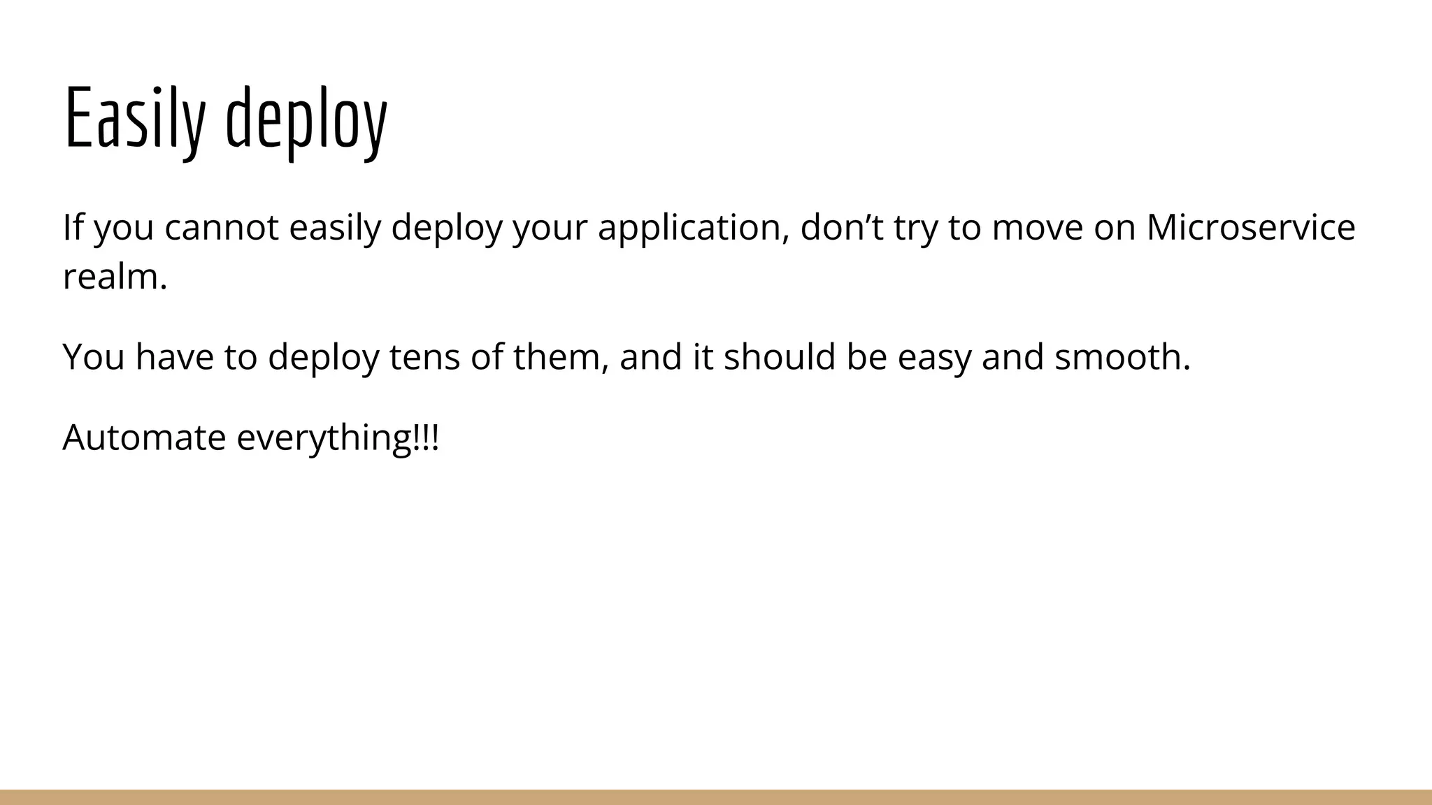 Easily deploy
If you cannot easily deploy your application, don’t try to move on Microservice
realm.
You have to deploy tens of them, and it should be easy and smooth.
Automate everything!!!
 
