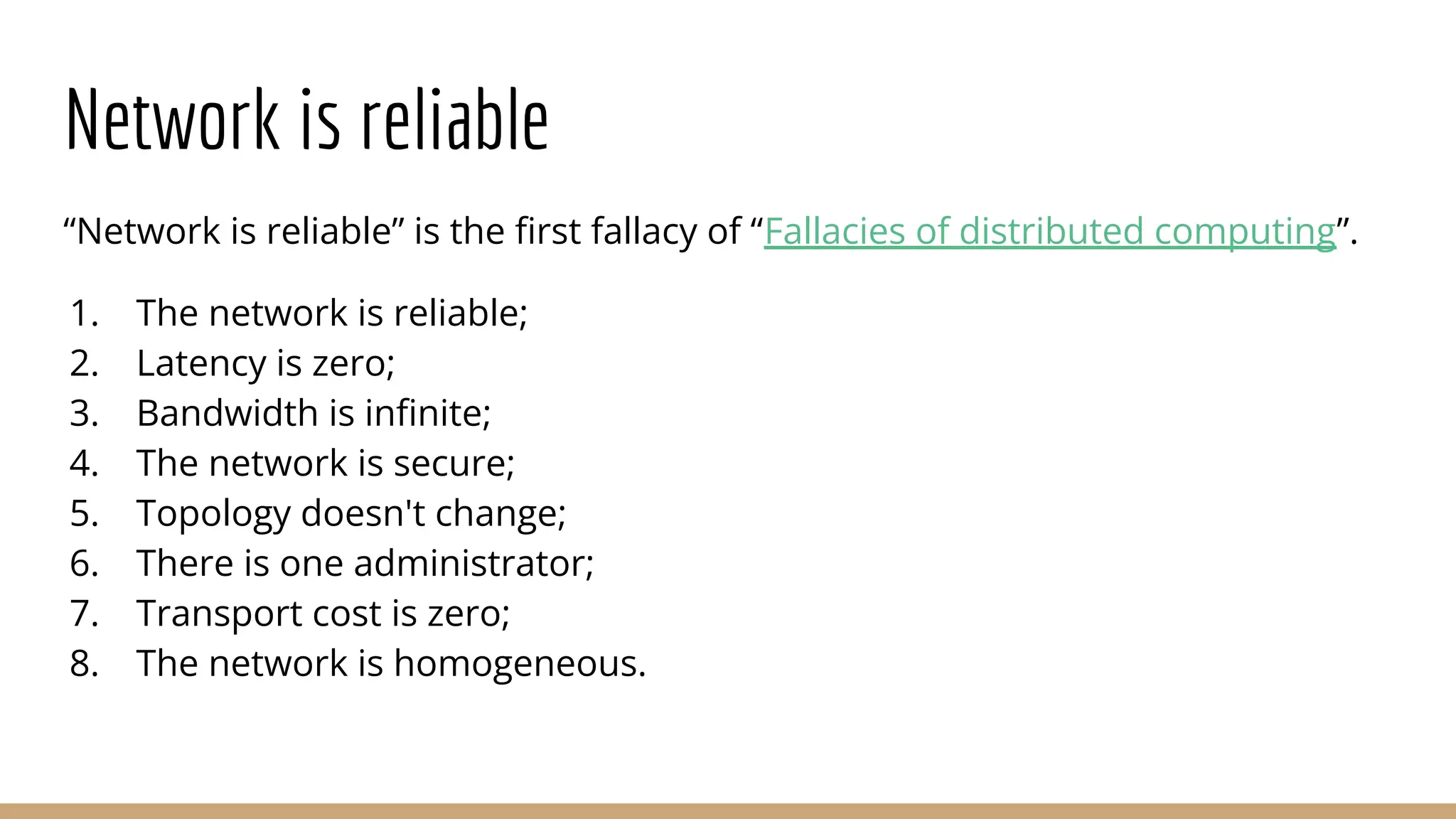 Network is reliable
“Network is reliable” is the ﬁrst fallacy of “Fallacies of distributed computing”.
1. The network is reliable;
2. Latency is zero;
3. Bandwidth is inﬁnite;
4. The network is secure;
5. Topology doesn't change;
6. There is one administrator;
7. Transport cost is zero;
8. The network is homogeneous.
 