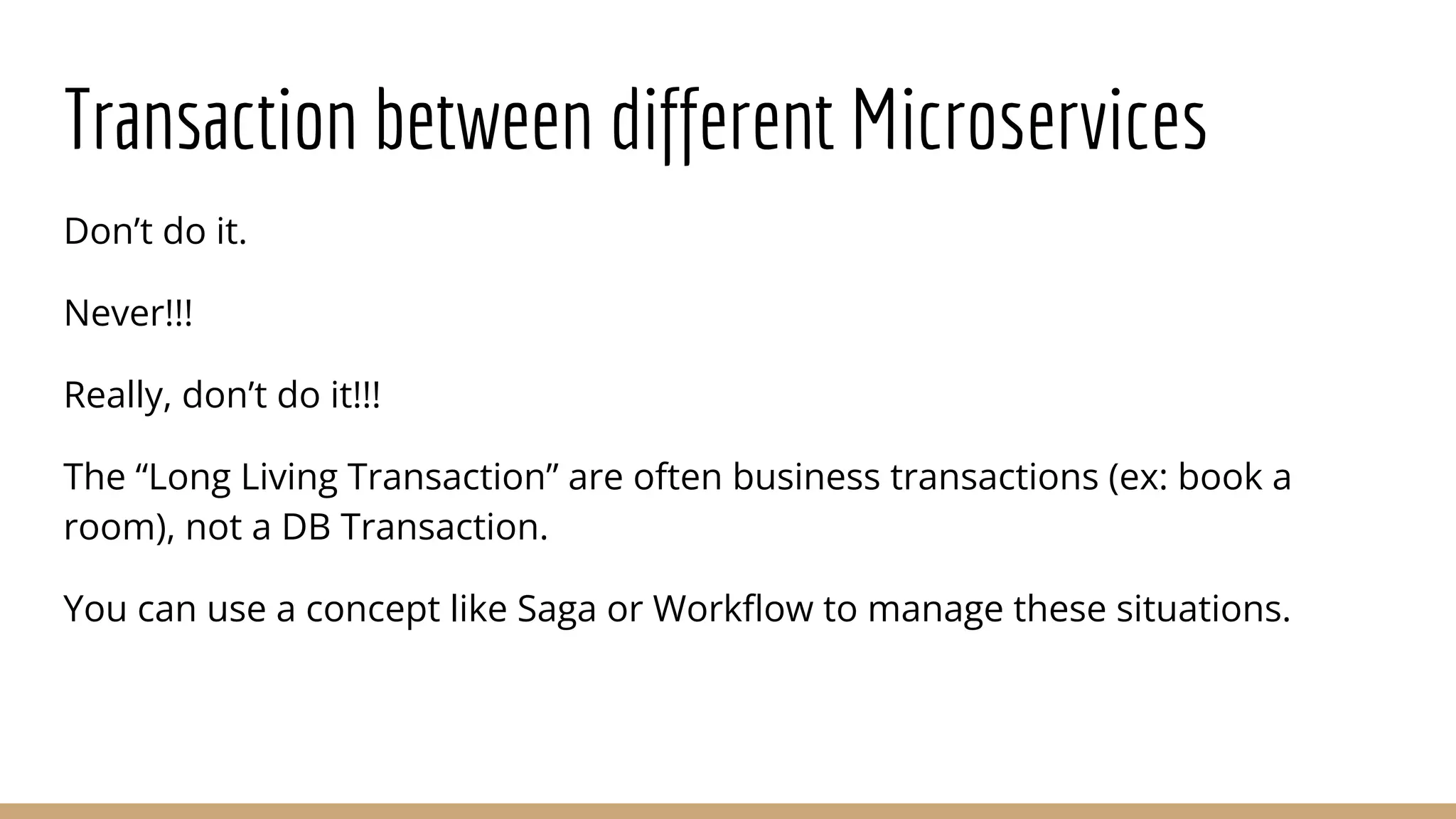 Transaction between different Microservices
Don’t do it.
Never!!!
Really, don’t do it!!!
The “Long Living Transaction” are often business transactions (ex: book a
room), not a DB Transaction.
You can use a concept like Saga or Workﬂow to manage these situations.
 